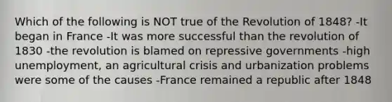 Which of the following is NOT true of the Revolution of 1848? -It began in France -It was more successful than the revolution of 1830 -the revolution is blamed on repressive governments -high unemployment, an agricultural crisis and urbanization problems were some of the causes -France remained a republic after 1848