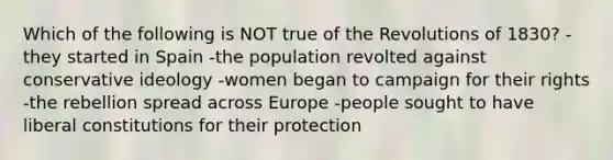 Which of the following is NOT true of the Revolutions of 1830? -they started in Spain -the population revolted against conservative ideology -women began to campaign for their rights -the rebellion spread across Europe -people sought to have liberal constitutions for their protection