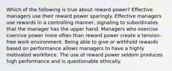 Which of the following is true about reward power? Effective managers use their reward power sparingly. Effective managers use rewards in a controlling manner, signaling to subordinates that the manager has the upper hand. Managers who exercise coercive power more often than reward power create a tension-free work environment. Being able to give or withhold rewards based on performance allows managers to have a highly motivated workforce. The use of reward power seldom produces high performance and is questionable ethically.