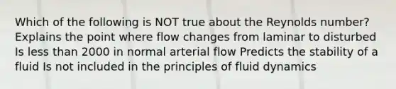 Which of the following is NOT true about the Reynolds number? Explains the point where flow changes from laminar to disturbed Is less than 2000 in normal arterial flow Predicts the stability of a fluid Is not included in the principles of fluid dynamics