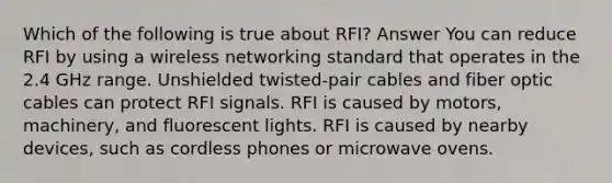 Which of the following is true about RFI? Answer You can reduce RFI by using a wireless networking standard that operates in the 2.4 GHz range. Unshielded twisted-pair cables and fiber optic cables can protect RFI signals. RFI is caused by motors, machinery, and fluorescent lights. RFI is caused by nearby devices, such as cordless phones or microwave ovens.