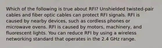 Which of the following is true about RFI? Unshielded twisted-pair cables and fiber optic cables can protect RFI signals. RFI is caused by nearby devices, such as cordless phones or microwave ovens. RFI is caused by motors, machinery, and fluorescent lights. You can reduce RFI by using a wireless networking standard that operates in the 2.4 GHz range.