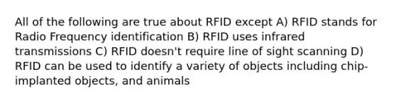 All of the following are true about RFID except A) RFID stands for Radio Frequency identification B) RFID uses infrared transmissions C) RFID doesn't require line of sight scanning D) RFID can be used to identify a variety of objects including chip-implanted objects, and animals