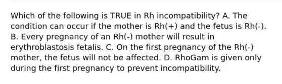 Which of the following is TRUE in Rh incompatibility? A. The condition can occur if the mother is Rh(+) and the fetus is Rh(-). B. Every pregnancy of an Rh(-) mother will result in erythroblastosis fetalis. C. On the first pregnancy of the Rh(-) mother, the fetus will not be affected. D. RhoGam is given only during the first pregnancy to prevent incompatibility.