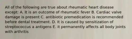 All of the following are true about rheumatic heart disease except: A. It is an outcome of rheumatic fever B. Cardiac valve damage is present C. antibiotic premedication is recommended before dental treatment. D. It is caused by sensitization of streptococcus a antigens E. it permanently affects all body joints with arthritis