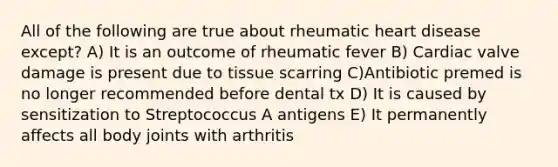 All of the following are true about rheumatic heart disease except? A) It is an outcome of rheumatic fever B) Cardiac valve damage is present due to tissue scarring C)Antibiotic premed is no longer recommended before dental tx D) It is caused by sensitization to Streptococcus A antigens E) It permanently affects all body joints with arthritis