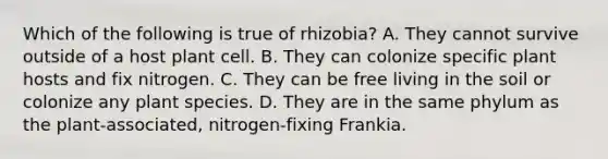 Which of the following is true of rhizobia? A. They cannot survive outside of a host plant cell. B. They can colonize specific plant hosts and fix nitrogen. C. They can be free living in the soil or colonize any plant species. D. They are in the same phylum as the plant-associated, nitrogen-fixing Frankia.