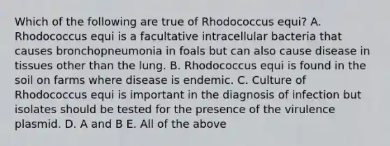 Which of the following are true of Rhodococcus equi? A. Rhodococcus equi is a facultative intracellular bacteria that causes bronchopneumonia in foals but can also cause disease in tissues other than the lung. B. Rhodococcus equi is found in the soil on farms where disease is endemic. C. Culture of Rhodococcus equi is important in the diagnosis of infection but isolates should be tested for the presence of the virulence plasmid. D. A and B E. All of the above