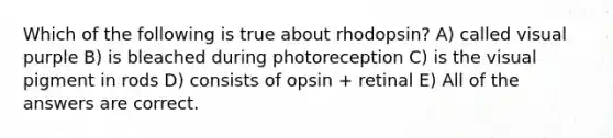 Which of the following is true about rhodopsin? A) called visual purple B) is bleached during photoreception C) is the visual pigment in rods D) consists of opsin + retinal E) All of the answers are correct.