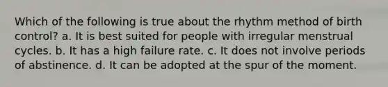 Which of the following is true about the rhythm method of birth control? a. It is best suited for people with irregular menstrual cycles. b. It has a high failure rate. c. It does not involve periods of abstinence. d. It can be adopted at the spur of the moment.