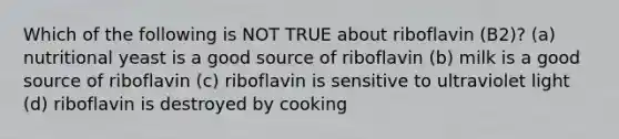 Which of the following is NOT TRUE about riboflavin (B2)? (a) nutritional yeast is a good source of riboflavin (b) milk is a good source of riboflavin (c) riboflavin is sensitive to ultraviolet light (d) riboflavin is destroyed by cooking