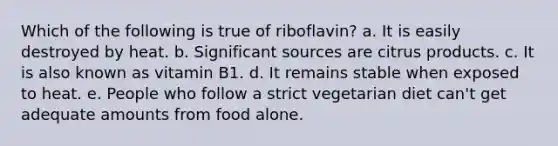 Which of the following is true of riboflavin? a. It is easily destroyed by heat. b. Significant sources are citrus products. c. It is also known as vitamin B1. d. It remains stable when exposed to heat. e. People who follow a strict vegetarian diet can't get adequate amounts from food alone.