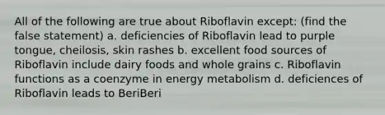 All of the following are true about Riboflavin except: (find the false statement) a. deficiencies of Riboflavin lead to purple tongue, cheilosis, skin rashes b. excellent food sources of Riboflavin include dairy foods and whole grains c. Riboflavin functions as a coenzyme in energy metabolism d. deficiences of Riboflavin leads to BeriBeri