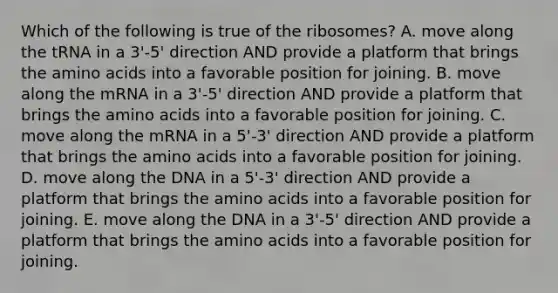 Which of the following is true of the ribosomes? A. move along the tRNA in a 3'-5' direction AND provide a platform that brings the amino acids into a favorable position for joining. B. move along the mRNA in a 3'-5' direction AND provide a platform that brings the amino acids into a favorable position for joining. C. move along the mRNA in a 5'-3' direction AND provide a platform that brings the amino acids into a favorable position for joining. D. move along the DNA in a 5'-3' direction AND provide a platform that brings the amino acids into a favorable position for joining. E. move along the DNA in a 3'-5' direction AND provide a platform that brings the amino acids into a favorable position for joining.