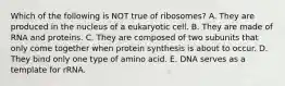 Which of the following is NOT true of ribosomes? A. They are produced in the nucleus of a eukaryotic cell. B. They are made of RNA and proteins. C. They are composed of two subunits that only come together when protein synthesis is about to occur. D. They bind only one type of amino acid. E. DNA serves as a template for rRNA.