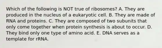 Which of the following is NOT true of ribosomes? A. They are produced in the nucleus of a eukaryotic cell. B. They are made of RNA and proteins. C. They are composed of two subunits that only come together when protein synthesis is about to occur. D. They bind only one type of amino acid. E. DNA serves as a template for rRNA.