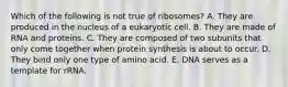 Which of the following is not true of ribosomes? A. They are produced in the nucleus of a eukaryotic cell. B. They are made of RNA and proteins. C. They are composed of two subunits that only come together when protein synthesis is about to occur. D. They bind only one type of amino acid. E. DNA serves as a template for rRNA.