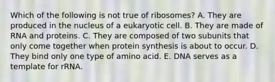 Which of the following is not true of ribosomes? A. They are produced in the nucleus of a eukaryotic cell. B. They are made of RNA and proteins. C. They are composed of two subunits that only come together when protein synthesis is about to occur. D. They bind only one type of amino acid. E. DNA serves as a template for rRNA.