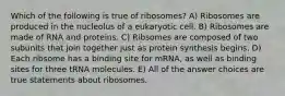 Which of the following is true of ribosomes? A) Ribosomes are produced in the nucleolus of a eukaryotic cell. B) Ribosomes are made of RNA and proteins. C) Ribsomes are composed of two subunits that join together just as protein synthesis begins. D) Each ribsome has a binding site for mRNA, as well as binding sites for three tRNA molecules. E) All of the answer choices are true statements about ribosomes.