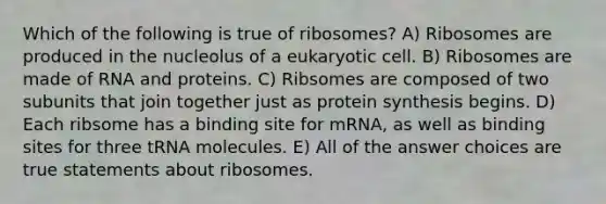 Which of the following is true of ribosomes? A) Ribosomes are produced in the nucleolus of a eukaryotic cell. B) Ribosomes are made of RNA and proteins. C) Ribsomes are composed of two subunits that join together just as protein synthesis begins. D) Each ribsome has a binding site for mRNA, as well as binding sites for three tRNA molecules. E) All of the answer choices are true statements about ribosomes.