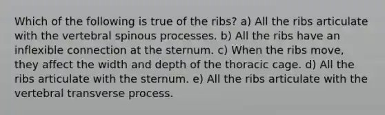 Which of the following is true of the ribs? a) All the ribs articulate with the vertebral spinous processes. b) All the ribs have an inflexible connection at the sternum. c) When the ribs move, they affect the width and depth of the thoracic cage. d) All the ribs articulate with the sternum. e) All the ribs articulate with the vertebral transverse process.