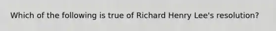 Which of the following is true of Richard Henry Lee's resolution?