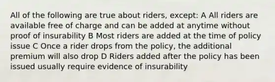 All of the following are true about riders, except: A All riders are available free of charge and can be added at anytime without proof of insurability B Most riders are added at the time of policy issue C Once a rider drops from the policy, the additional premium will also drop D Riders added after the policy has been issued usually require evidence of insurability