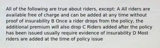 All of the following are true about riders, except: A All riders are available free of charge and can be added at any time without proof of insurability B Once a rider drops from the policy, the additional premium will also drop C Riders added after the policy has been issued usually require evidence of insurability D Most riders are added at the time of policy issue