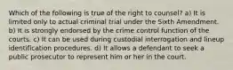 Which of the following is true of the right to counsel? a) It is limited only to actual criminal trial under the Sixth Amendment. b) It is strongly endorsed by the crime control function of the courts. c) It can be used during custodial interrogation and lineup identification procedures. d) It allows a defendant to seek a public prosecutor to represent him or her in the court.