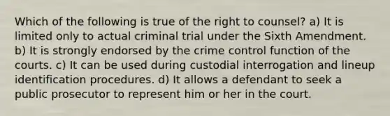 Which of the following is true of the right to counsel? a) It is limited only to actual criminal trial under the Sixth Amendment. b) It is strongly endorsed by the crime control function of the courts. c) It can be used during custodial interrogation and lineup identification procedures. d) It allows a defendant to seek a public prosecutor to represent him or her in the court.