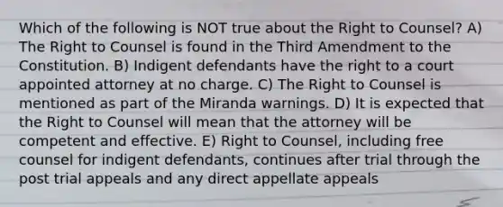 Which of the following is NOT true about the Right to Counsel? A) The Right to Counsel is found in the Third Amendment to the Constitution. B) Indigent defendants have the right to a court appointed attorney at no charge. C) The Right to Counsel is mentioned as part of the Miranda warnings. D) It is expected that the Right to Counsel will mean that the attorney will be competent and effective. E) Right to Counsel, including free counsel for indigent defendants, continues after trial through the post trial appeals and any direct appellate appeals