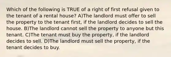 Which of the following is TRUE of a right of first refusal given to the tenant of a rental house? A)The landlord must offer to sell the property to the tenant first, if the landlord decides to sell the house. B)The landlord cannot sell the property to anyone but this tenant. C)The tenant must buy the property, if the landlord decides to sell. D)The landlord must sell the property, if the tenant decides to buy.