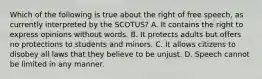 Which of the following is true about the right of free speech, as currently interpreted by the SCOTUS? A. It contains the right to express opinions without words. B. It protects adults but offers no protections to students and minors. C. It allows citizens to disobey all laws that they believe to be unjust. D. Speech cannot be limited in any manner.