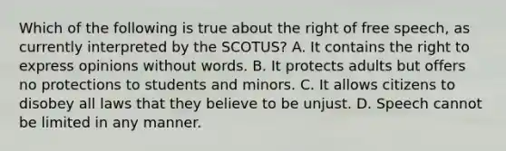 Which of the following is true about the right of free speech, as currently interpreted by the SCOTUS? A. It contains the right to express opinions without words. B. It protects adults but offers no protections to students and minors. C. It allows citizens to disobey all laws that they believe to be unjust. D. Speech cannot be limited in any manner.