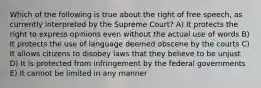 Which of the following is true about the right of free speech, as currently interpreted by the Supreme Court? A) It protects the right to express opinions even without the actual use of words B) It protects the use of language deemed obscene by the courts C) It allows citizens to disobey laws that they believe to be unjust D) It is protected from infringement by the federal governments E) It cannot be limited in any manner