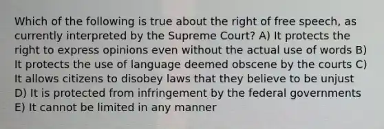 Which of the following is true about the right of free speech, as currently interpreted by the Supreme Court? A) It protects the right to express opinions even without the actual use of words B) It protects the use of language deemed obscene by the courts C) It allows citizens to disobey laws that they believe to be unjust D) It is protected from infringement by the federal governments E) It cannot be limited in any manner