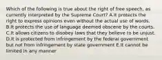 Which of the following is true about the right of free speech, as currently interpreted by the Supreme Court? A.It protects the right to express opinions even without the actual use of words. B.It protects the use of language deemed obscene by the courts. C.It allows citizens to disobey laws that they believe to be unjust. D.It is protected from infringement by the federal government but not from infringement by state government E.It cannot be limited in any manner