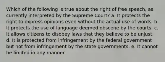 Which of the following is true about the right of free speech, as currently interpreted by the Supreme Court? a. It protects the right to express opinions even without the actual use of words. b. It protects the use of language deemed obscene by the courts. c. It allows citizens to disobey laws that they believe to be unjust. d. It is protected from infringement by the federal government but not from infringement by the state governments. e. It cannot be limited in any manner.