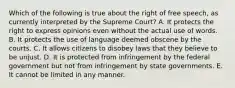 Which of the following is true about the right of free speech, as currently interpreted by the Supreme Court? A. It protects the right to express opinions even without the actual use of words. B. It protects the use of language deemed obscene by the courts. C. It allows citizens to disobey laws that they believe to be unjust. D. It is protected from infringement by the federal government but not from infringement by state governments. E. It cannot be limited in any manner.