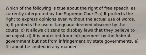 Which of the following is true about the right of free speech, as currently interpreted by the Supreme Court? a) It protects the right to express opinions even without the actual use of words. b) It protects the use of language deemed obscene by the courts. c) It allows citizens to disobey laws that they believe to be unjust. d) It is protected from infringement by the federal government but not from infringement by state governments. e) It cannot be limited in any manner.