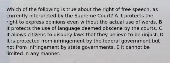 Which of the following is true about the right of free speech, as currently interpreted by the Supreme Court? A It protects the right to express opinions even without the actual use of words. B It protects the use of language deemed obscene by the courts. C It allows citizens to disobey laws that they believe to be unjust. D It is protected from infringement by the federal government but not from infringement by state governments. E It cannot be limited in any manner.