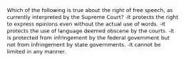 Which of the following is true about the right of free speech, as currently interpreted by the Supreme Court? -It protects the right to express opinions even without the actual use of words. -It protects the use of language deemed obscene by the courts. -It is protected from infringement by the federal government but not from infringement by state governments. -It cannot be limited in any manner.