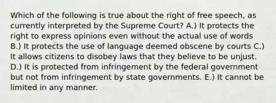 Which of the following is true about the right of free speech, as currently interpreted by the Supreme Court? A.) It protects the right to express opinions even without the actual use of words B.) It protects the use of language deemed obscene by courts C.) It allows citizens to disobey laws that they believe to be unjust. D.) It is protected from infringement by the federal government but not from infringement by state governments. E.) It cannot be limited in any manner.