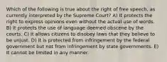 Which of the following is true about the right of free speech, as currently interpreted by the Supreme Court? A) It protects the right to express opinions even without the actual use of words. B) It protects the use of language deemed obscene by the courts. C) It allows citizens to disobey laws that they believe to be unjust. D) It is protected from infringement by the federal government but not from infringement by state governments. E) It cannot be limited in any manner.