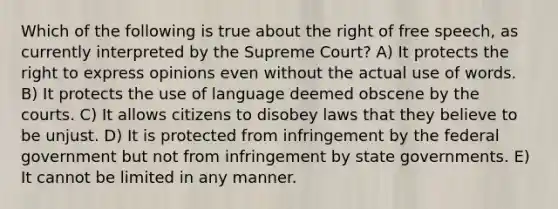 Which of the following is true about the right of free speech, as currently interpreted by the Supreme Court? A) It protects the right to express opinions even without the actual use of words. B) It protects the use of language deemed obscene by the courts. C) It allows citizens to disobey laws that they believe to be unjust. D) It is protected from infringement by the federal government but not from infringement by state governments. E) It cannot be limited in any manner.