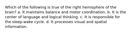 Which of the following is true of the right hemisphere of the brain? a. It maintains balance and motor coordination. b. It is the center of language and logical thinking. c. It is responsible for the sleep-wake cycle. d. It processes visual and spatial information.