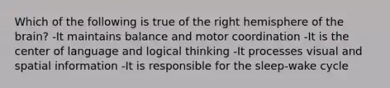 Which of the following is true of the right hemisphere of the brain? -It maintains balance and motor coordination -It is the center of language and logical thinking -It processes visual and spatial information -It is responsible for the sleep-wake cycle