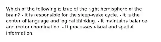 Which of the following is true of the right hemisphere of <a href='https://www.questionai.com/knowledge/kLMtJeqKp6-the-brain' class='anchor-knowledge'>the brain</a>? - It is responsible for the sleep-wake cycle. - It is the center of language and logical thinking. - It maintains balance and motor coordination. - It processes visual and spatial information.