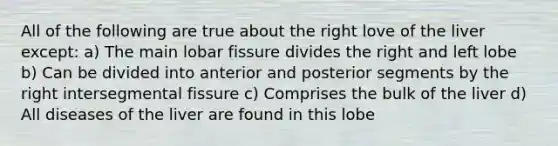 All of the following are true about the right love of the liver except: a) The main lobar fissure divides the right and left lobe b) Can be divided into anterior and posterior segments by the right intersegmental fissure c) Comprises the bulk of the liver d) All diseases of the liver are found in this lobe