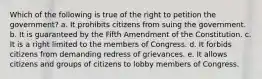 Which of the following is true of the right to petition the government?​ a. ​It prohibits citizens from suing the government. b. It is guaranteed by the Fifth Amendment of the Constitution.​ c. It is a right limited to the members of Congress.​ d. It forbids citizens from demanding redress of grievances.​ e. It allows citizens and groups of citizens to lobby members of Congress.​